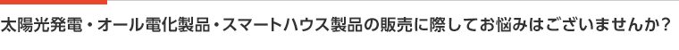 太陽光発電・オール電化製品・スマートハウス製品の販売に際してお悩みはございませんか？