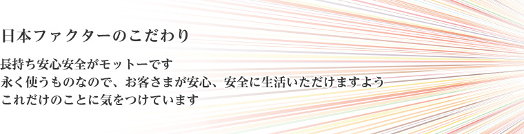 日本ファクターのこだわり　長持ち安心安全がモットーです　永く使うものなので、お客さまが安心、安全に生活いただけますようこれだけのことに気をつけています