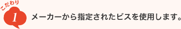 こだわり1　メーカーから指定されたビスを使用します。