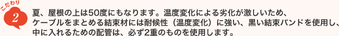 こだわり2　夏、屋根の上は50度にもなります。温度変化による劣化が激しいため、ケーブルをまとめる結束材には耐候性（温度変化）に強い、黒い結束バンドを使用し、中に入れるための配管は、必ず2重のものを使用します。