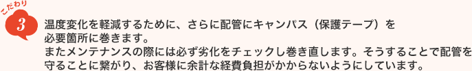 こだわり3　温度変化を軽減するために、さらに配管にキャンパス（保護テープ）を必要箇所に巻きます。またメンテナンスの際には必ず劣化をチェックし巻き直します。そうすることで配管を守ることに繋がり、お客様に余計な経費負担がかからないようにしています。
